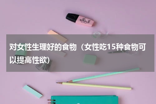 对女性生理好的食物（女性吃15种食物可以提高性欲）