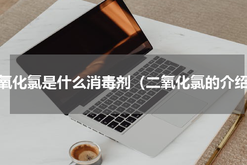 二氧化氯是什么消毒剂（二氧化氯的介绍）