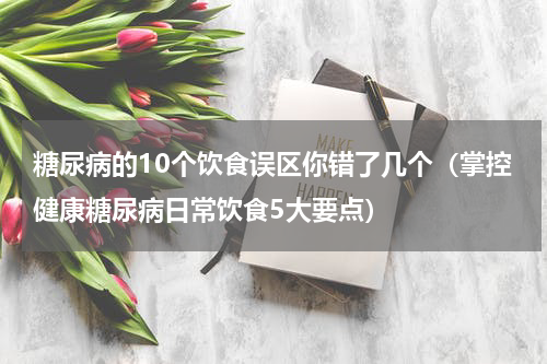 糖尿病的10个饮食误区你错了几个（掌控健康糖尿病日常饮食5大要点）