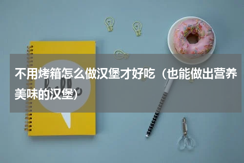 不用烤箱怎么做汉堡才好吃（也能做出营养美味的汉堡）