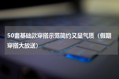 50套基础款穿搭示范简约又显气质（假期穿搭大放送）