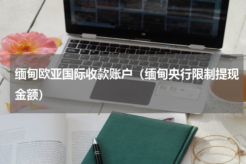 缅甸欧亚国际收款账户（缅甸央行限制提现金额）