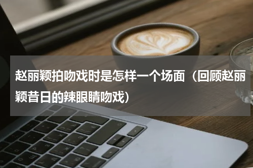 赵丽颖拍吻戏时是怎样一个场面（回顾赵丽颖昔日的辣眼睛吻戏）