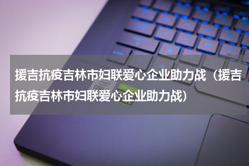 援吉抗疫吉林市妇联爱心企业助力战（援吉抗疫吉林市妇联爱心企业助力战）