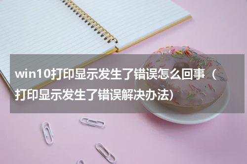 win10打印显示发生了错误怎么回事（打印显示发生了错误解决办法）