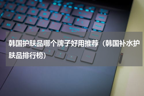 韩国护肤品哪个牌子好用推荐（韩国补水护肤品排行榜）