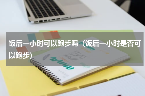 饭后一小时可以跑步吗（饭后一小时是否可以跑步）