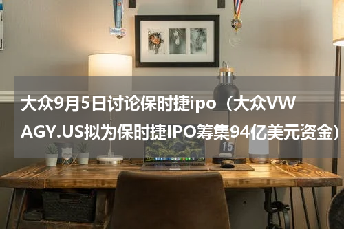大众9月5日讨论保时捷ipo（大众VWAGY.US拟为保时捷IPO筹集94亿美元资金）