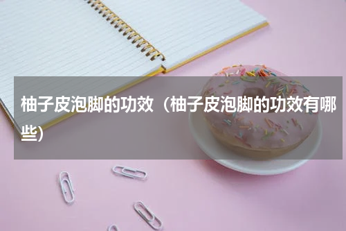柚子皮泡脚的功效（柚子皮泡脚的功效有哪些）