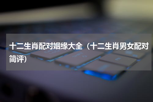 十二生肖配对姻缘大全（十二生肖男女配对简评）