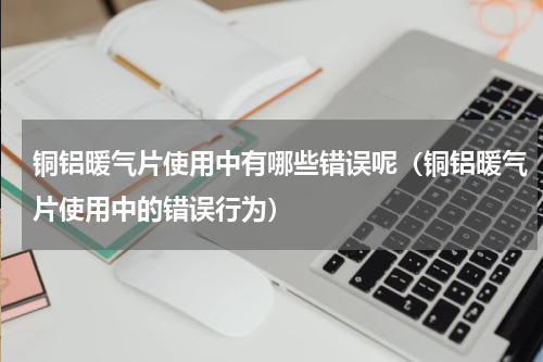 铜铝暖气片使用中有哪些错误呢（铜铝暖气片使用中的错误行为）