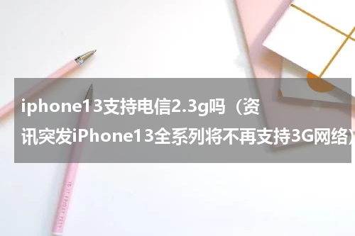 iphone13支持电信2.3g吗（资讯突发iPhone13全系列将不再支持3G网络）