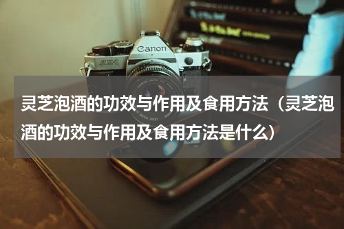 灵芝泡酒的功效与作用及食用方法（灵芝泡酒的功效与作用及食用方法是什么）