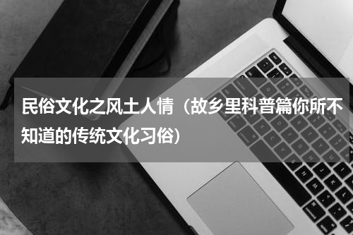 民俗文化之风土人情（故乡里科普篇你所不知道的传统文化习俗）