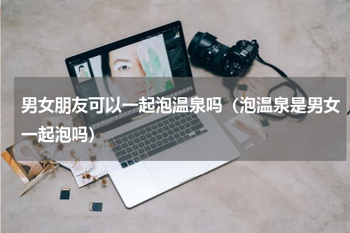 男女朋友可以一起泡温泉吗（泡温泉是男女一起泡吗）