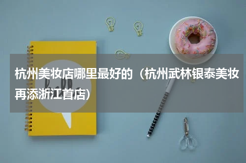 杭州美妆店哪里最好的（杭州武林银泰美妆再添浙江首店）