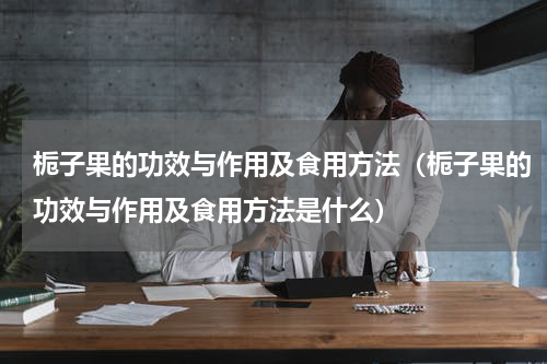 栀子果的功效与作用及食用方法（栀子果的功效与作用及食用方法是什么）