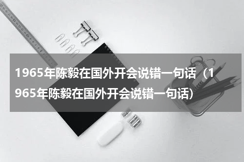 1965年陈毅在国外开会说错一句话（1965年陈毅在国外开会说错一句话）