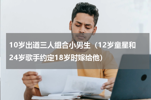 10岁出道三人组合小男生（12岁童星和24岁歌手约定18岁时嫁给他）