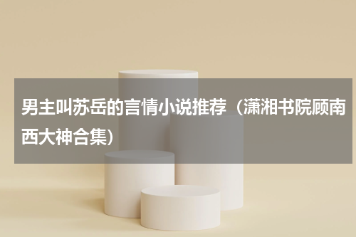 男主叫苏岳的言情小说推荐（潇湘书院顾南西大神合集）