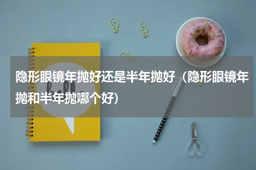 隐形眼镜年抛好还是半年抛好（隐形眼镜年抛和半年抛哪个好）