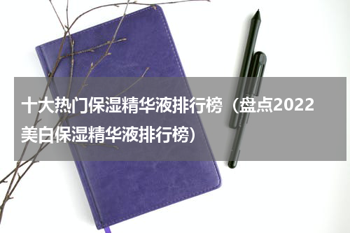 十大热门保湿精华液排行榜（盘点2022美白保湿精华液排行榜）