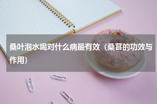桑叶泡水喝对什么病最有效（桑葚的功效与作用）