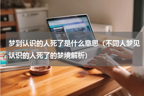 梦到认识的人死了是什么意思（不同人梦见认识的人死了的梦境解析）