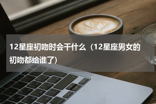 12星座初吻时会干什么（12星座男女的初吻都给谁了）