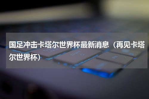 国足冲击卡塔尔世界杯最新消息（再见卡塔尔世界杯）