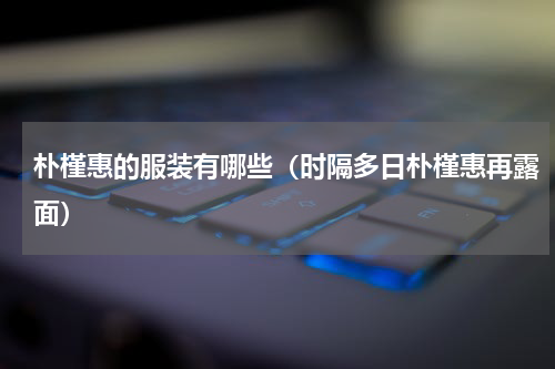 朴槿惠的服装有哪些（时隔多日朴槿惠再露面）
