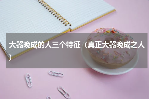 大器晚成的人三个特征（真正大器晚成之人）