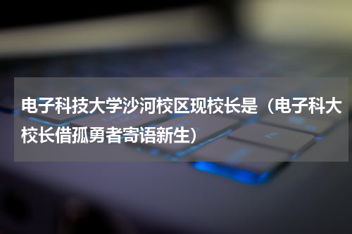 电子科技大学沙河校区现校长是（电子科大校长借孤勇者寄语新生）