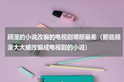 顾漫的小说改编的电视剧哪部最差（那些顾漫大大被改编成电视剧的小说）