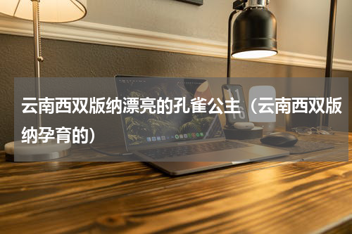 云南西双版纳漂亮的孔雀公主（云南西双版纳孕育的）