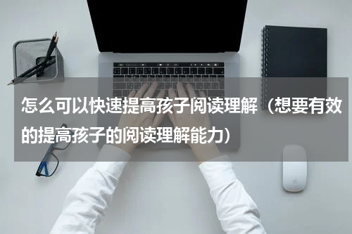 怎么可以快速提高孩子阅读理解（想要有效的提高孩子的阅读理解能力）