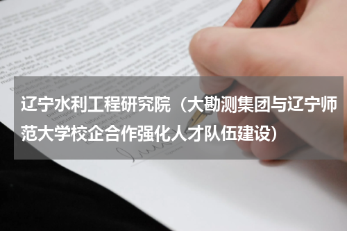 辽宁水利工程研究院（大勘测集团与辽宁师范大学校企合作强化人才队伍建设）