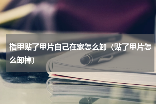 指甲贴了甲片自己在家怎么卸（贴了甲片怎么卸掉）