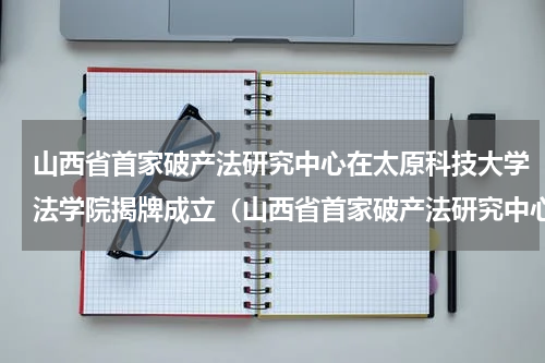 山西省首家破产法研究中心在太原科技大学法学院揭牌成立（山西省首家破产法研究中心在太原科技大学法学院揭牌成立）