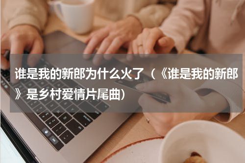 谁是我的新郎为什么火了（《谁是我的新郎》是乡村爱情片尾曲）
