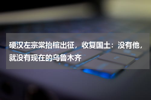 硬汉左宗棠抬棺出征，收复国土：没有他，就没有现在的乌鲁木齐