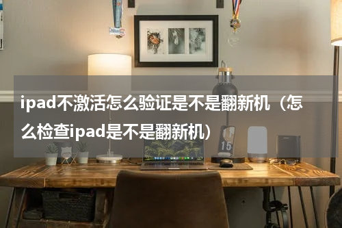ipad不激活怎么验证是不是翻新机（怎么检查ipad是不是翻新机）