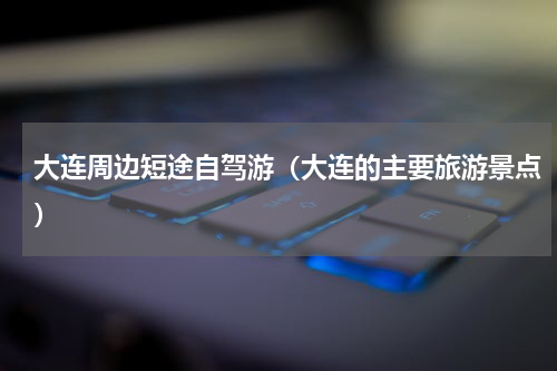 大连周边短途自驾游（大连的主要旅游景点）