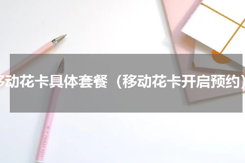 移动花卡具体套餐（移动花卡开启预约）