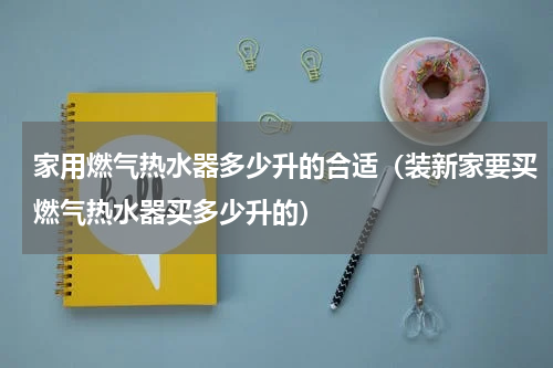 家用燃气热水器多少升的合适（装新家要买燃气热水器买多少升的）
