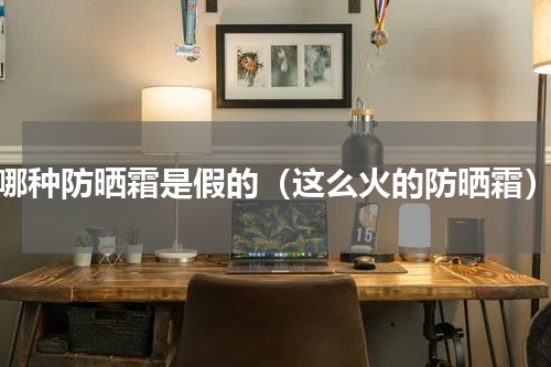 哪种防晒霜是假的（这么火的防晒霜）