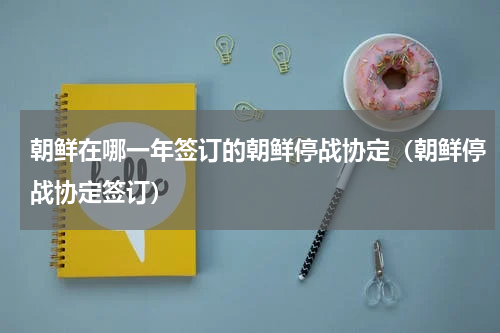 朝鲜在哪一年签订的朝鲜停战协定（朝鲜停战协定签订）