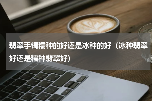 翡翠手镯糯种的好还是冰种的好（冰种翡翠好还是糯种翡翠好）