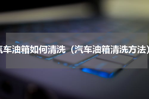 汽车油箱如何清洗（汽车油箱清洗方法）