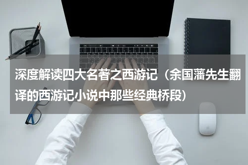 深度解读四大名著之西游记（余国藩先生翻译的西游记小说中那些经典桥段）